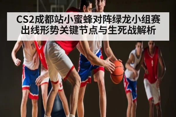 CS2成都站小蜜蜂对阵绿龙小组赛出线形势关键节点与生死战解析