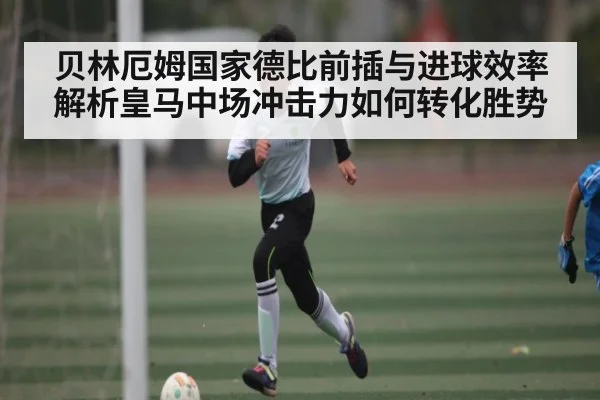 贝林厄姆国家德比前插与进球效率解析皇马中场冲击力如何转化胜势