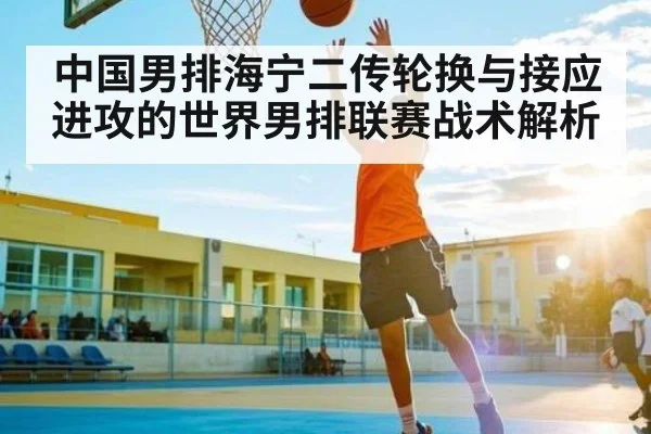 中国男排海宁二传轮换与接应进攻的世界男排联赛战术解析